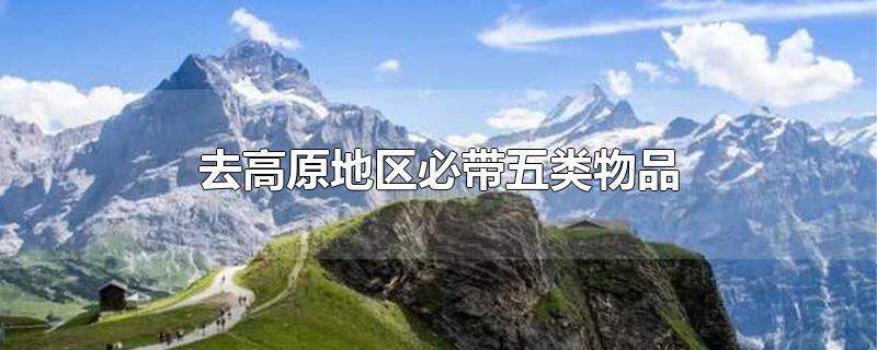 去高原地区要带什么东西，去高原地区必带五类物品